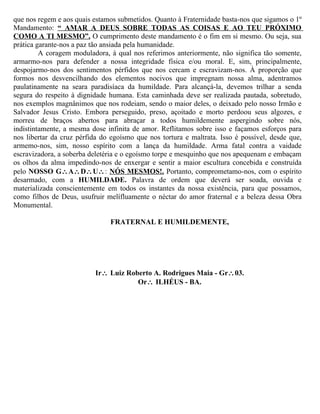 que nos regem e aos quais estamos submetidos. Quanto à Fraternidade basta-nos que sigamos o 1º
Mandamento: “ AMAR A DEUS SOBRE TODAS AS COISAS E AO TEU PRÓXIMO
COMO A TI MESMO”. O cumprimento deste mandamento é o fim em si mesmo. Ou seja, sua
prática garante-nos a paz tão ansiada pela humanidade.
         A coragem moduladora, à qual nos referimos anteriormente, não significa tão somente,
armarmo-nos para defender a nossa integridade física e/ou moral. E, sim, principalmente,
despojarmo-nos dos sentimentos pérfidos que nos cercam e escravizam-nos. À proporção que
formos nos desvencilhando dos elementos nocivos que impregnam nossa alma, adentramos
paulatinamente na seara paradisíaca da humildade. Para alcançá-la, devemos trilhar a senda
segura do respeito à dignidade humana. Esta caminhada deve ser realizada pautada, sobretudo,
nos exemplos magnânimos que nos rodeiam, sendo o maior deles, o deixado pelo nosso Irmão e
Salvador Jesus Cristo. Embora perseguido, preso, açoitado e morto perdoou seus algozes, e
morreu de braços abertos para abraçar a todos humildemente aspergindo sobre nós,
indistintamente, a mesma dose infinita de amor. Reflitamos sobre isso e façamos esforços para
nos libertar da cruz pérfida do egoísmo que nos tortura e maltrata. Isso é possível, desde que,
armemo-nos, sim, nosso espírito com a lança da humildade. Arma fatal contra a vaidade
escravizadora, a soberba deletéria e o egoísmo torpe e mesquinho que nos apequenam e embaçam
os olhos da alma impedindo-nos de enxergar e sentir a maior escultura concebida e construída
pelo NOSSO G∴A∴D∴U∴: NÓS MESMOS!. Portanto, comprometamo-nos, com o espírito
desarmado, com a HUMILDADE. Palavra de ordem que deverá ser soada, ouvida e
materializada conscientemente em todos os instantes da nossa existência, para que possamos,
como filhos de Deus, usufruir melífluamente o néctar do amor fraternal e a beleza dessa Obra
Monumental.

                               FRATERNAL E HUMILDEMENTE,




                           Ir∴ Luiz Roberto A. Rodrigues Maia - Gr∴03.
                                       Or∴ ILHÉUS - BA.
 