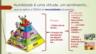 Humildade é uma virtude, um sentimento...
 ... que se aplica a TODAS as necessidades da pessoa...
Por que...
Todos nós as
temos...
E todos nós
precisamos
de alguém
para atendê-
las...
e, para isso,
precisamos...
Amar a
Deus acima
de tudo...
 ... e à outra
pessoa
COMO a si
mesmo...
Buscar
primeiro o
Reino de Deus
e a sua
justiça...
 
