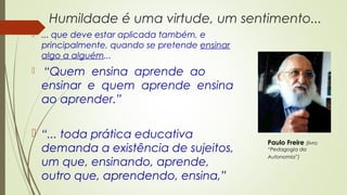 Humildade é uma virtude, um sentimento...
 ... que deve estar aplicada também, e
principalmente, quando se pretende ensinar
algo a alguém...
 “Quem ensina aprende ao
ensinar e quem aprende ensina
ao aprender.”
 “... toda prática educativa
demanda a existência de sujeitos,
um que, ensinando, aprende,
outro que, aprendendo, ensina,”
Paulo Freire (livro
“Pedagogia da
Autonomia”)
 