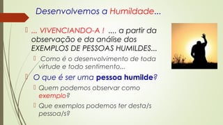 Desenvolvemos a Humildade...
 ... VIVENCIANDO-A ! .... a partir da
observação e da análise dos
EXEMPLOS DE PESSOAS HUMILDES...
 Como é o desenvolvimento de toda
virtude e todo sentimento...
 O que é ser uma pessoa humilde?
 Quem podemos observar como
exemplo?
 Que exemplos podemos ter desta/s
pessoa/s?
 