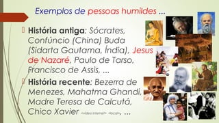 Exemplos de pessoas humildes ...
 História antiga: Sócrates,
Confúncio (China) Buda
(Sidarta Gautama, Índia), Jesus
de Nazaré, Paulo de Tarso,
Francisco de Assis, ...
 História recente: Bezerra de
Menezes, Mahatma Ghandi,
Madre Teresa de Calcutá,
Chico Xavier <vídeo internet> <local>, ...
 