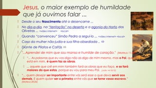 Jesus, o maior exemplo de humildade
que já ouvimos falar ...
 Desde o seu Nascimento até o desencarne ...
 No dia-a-dia, na “tentação” no deserto e a agonia do Horto das
Oliveiras ... <vídeo internet> <local>
 Quando “convenceu” Simão Pedro a seguí-lo ... <vídeo internet> <local>
 Caso da mulher não-judia e sua filha obsediada .. 
 Diante de Pilatos e Caifás 
 "...Aprendei de mim que sou manso e humilde de coração."  (Mateus 11:28)
 “... As palavras que eu vos digo não as digo de mim mesmo, mas o Pai, que
está em mim, é quem faz as obras.
 ... aquele que crê em mim também fará as obras que eu faço, e as fará
maiores do que estas, porque eu vou para meu Pai. [João 14:10/12]
 “... quem desejar ser importante entre vós será esse o que deva servir aos
demais. E quem quiser ser o primeiro entre vós que se torne vosso escravo.”
(Mateus 20:26)
 