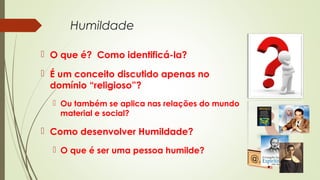 Humildade
 O que é? Como identificá-la?
 É um conceito discutido apenas no
domínio “religioso”?
 Ou também se aplica nas relações do mundo
material e social?
 Como desenvolver Humildade?
 O que é ser uma pessoa humilde?
 