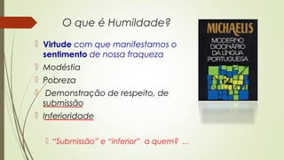O que é Humildade?
 Virtude com que manifestamos o
sentimento de nossa fraqueza
 Modéstia
 Pobreza
 Demonstração de respeito, de
submissão
 Inferioridade
 “Submissão” e “inferior” a quem? ...
 