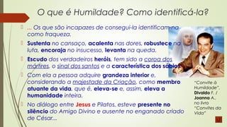 O que é Humildade? Como identificá-la?
 ... Os que são incapazes de consegui-la identificam-na
como fraqueza.
 Sustenta no cansaço, acalenta nas dores, robustece na
luta, encoraja no insucesso, levanta na queda.
 Escudo dos verdadeiros heróis, tem sido a coroa dos
mártires, o sinal dos santos e a característica dos sábios. 
 Com ela a pessoa adquire grandeza interior e,
considerando a majestade da Criação, como membro
atuante da vida, que é, eleva-se e, assim, eleva a
humanidade inteira.
 No diálogo entre Jesus e Pilatos, esteve presente no
silêncio do Amigo Divino e ausente no enganado criado
de César...
“Convite à
Humildade”,
Divaldo F. /
Joanna A.,
no livro
“Convites da
Vida”
 