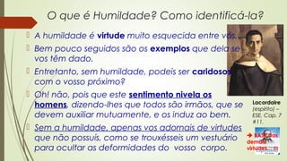 O que é Humildade? Como identificá-la?
 A humildade é virtude muito esquecida entre vós.
 Bem pouco seguidos são os exemplos que dela se
vos têm dado.
 Entretanto, sem humildade, podeis ser caridosos
com o vosso próximo?
 Oh! não, pois que este sentimento nivela os
homens, dizendo-lhes que todos são irmãos, que se
devem auxiliar mutuamente, e os induz ao bem.
 Sem a humildade, apenas vos adornais de virtudes
que não possuís, como se trouxésseis um vestuário
para ocultar as deformidades do vosso corpo.
Lacordaire
(espírito) –
ESE, Cap. 7
#11.
 BASE das
demais
virtudes... 
 