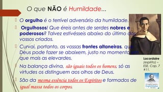 O que NÃO é Humildade...
 O orgulho é o terrível adversário da humildade.
 Orgulhosos! Que éreis antes de serdes nobres e
poderosos? Talvez estivésseis abaixo do último dos
vossos criados.
 Curvai, portanto, as vossas frontes altaneiras, que
Deus pode fazer se abaixem, justo no momento em
que mais as elevardes.
 Na balança divina, são iguais todos os homens, só as
virtudes os distinguem aos olhos de Deus.
 São da mesma essência todos os Espíritos e formados de
igual massa todos os corpos.
Lacordaire
(espírito) –
ESE, Cap. 7
#11.
 