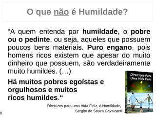 O que não é Humildade?
“Há quem entenda por humildade, o pobre
ou o pedinte, ou seja, aqueles que possuem
poucos bens materiais. Puro engano, pois
homens ricos existem que apesar do muito
dinheiro que possuem, são verdadeiramente
muito humildes. (…)
Há muitos pobres egoístas e
orgulhosos e muitos
ricos humildes.“
Diretrizes para uma Vida Feliz, A Humildade,
Sergito de Souza Cavalcanti
0
 