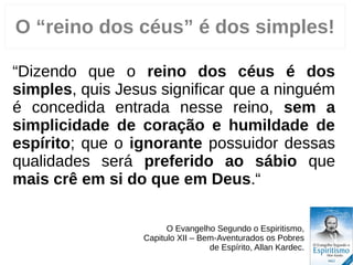 “Dizendo que o reino dos céus é dos
simples, quis Jesus significar que a ninguém
é concedida entrada nesse reino, sem a
simplicidade de coração e humildade de
espírito; que o ignorante possuidor dessas
qualidades será preferido ao sábio que
mais crê em si do que em Deus.“
O Evangelho Segundo o Espiritismo,
Capitulo VII – Bem-Aventurados os Pobres
de Espírito, Allan Kardec.
2
O “reino dos céus” é dos simples!
 