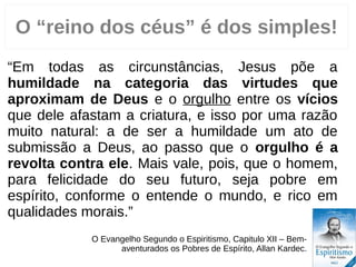 “Em todas as circunstâncias, Jesus põe a
humildade na categoria das virtudes que
aproximam de Deus e o orgulho entre os vícios
que dele afastam a criatura, e isso por uma razão
muito natural: a de ser a humildade um ato de
submissão a Deus, ao passo que o orgulho é a
revolta contra ele. Mais vale, pois, que o homem,
para felicidade do seu futuro, seja pobre em
espírito, conforme o entende o mundo, e rico em
qualidades morais.”
O Evangelho Segundo o Espiritismo, Capitulo VII – Bem-
aventurados os Pobres de Espírito, Allan Kardec.
3
O “reino dos céus” é dos simples!
 