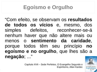 Egoísmo e Orgulho
“Com efeito, se observam os resultados
de todos os vícios e, mesmo, dos
simples defeitos, reconhecer-se-á
nenhum haver que não altere mais ou
menos o sentimento da caridade,
porque todos têm seu princípio no
egoísmo e no orgulho, que lhes são a
negação; ...”
Capítulo XVII – Sede Perfeitos, O Evangelho Segundo o
Espiritismo, Allan Kardec
6
 