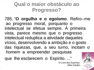 Qual o maior obstáculo ao
Progresso?
785. ”O orgulho e o egoísmo. Refiro--me
ao progresso moral, porquanto o
intelectual se efetua sempre. À primeira
vista, parece mesmo que o progresso
intelectual reduplica a atividade daqueles
vícios, desenvolvendo a ambição e o gosto
das riquezas, que, a seu turno, incitam o
homem a empreender pesquisas
que lhe esclarecem o Espírito. ...”
O Livro dos Espíritos,
Allan Kardec.
7
 