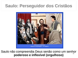 18
Saulo compreendia Deus senão como um senhor
poderoso e inflexível (orgulhoso)
Saulo: Perseguidor dos Cristãos
 