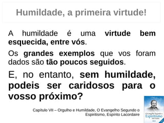 Humildade, a primeira virtude!
A humildade é uma virtude bem
esquecida, entre vós.
Os grandes exemplos que vos foram
dados são tão poucos seguidos.
E, no entanto, sem humildade,
podeis ser caridosos para o
vosso próximo?
Capítulo VII – Orgulho e Humildade, O Evangelho Segundo o
Espiritismo, Espírito Lacordaire
 