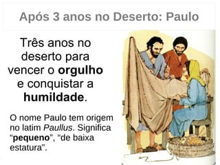 20
Três anos no
deserto para
vencer o orgulho
e conquistar a
humildade.
Após 3 anos no Deserto: Paulo
O nome Paulo tem origem
no latim Paullus. Significa
“pequeno”, “de baixa
estatura”.
0
 