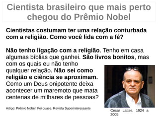 Cientistas costumam ter uma relação conturbada
com a religião. Como você lida com a fé?
Não tenho ligação com a religião. Tenho em casa
algumas bíblias que ganhei. São livros bonitos, mas
com os quais eu não tenho
qualquer relação. Não sei como
religião e ciência se aproximam.
Como um Deus onipotente deixa
acontecer um maremoto que mata
centenas de milhares de pessoas?
Artigo: Prêmio Nobel: Foi quase, Revista Superinteressante
22/38
Cesar Lattes, 1924 a
2005
Cientista brasileiro que mais perto
chegou do Prêmio Nobel
2
 