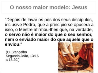 O nosso maior modelo: Jesus
“Depois de lavar os pés dos seus discípulos,
inclusive Pedro, que a princípio se opusera a
isso, o Mestre afirmou-lhes que, na verdade,
o servo não é maior do que o seu senhor,
nem o enviado maior do que aquele que o
enviou.”
(O Evangelho
Segundo João, 13:16
a 13:20.)
6
 