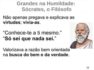 Não apenas pregava e explicava as
virtudes; vivia-as.
“Conhece-te a ti mesmo.”
“Só sei que nada sei.”
Valorizava a razão bem orientada
na busca do bem e da verdade.
28
Grandes na Humildade:
Sócrates, o Filósofo
 