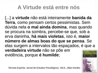 A Virtude está entre nós
“[...] a virtude não está inteiramente banida da
Terra, como pensam certos pessimistas. Sem
dúvida nela o mal ainda domina, mas quando
se procura na sombra, percebe­se que, sob a
erva daninha, há mais violetas, isto é, maior
número de almas boas do que se pensa. Se
elas surgem a intervalos tão espaçados, é que a
verdadeira virtude não se põe em
evidência, porque é humilde; ...”
Revista Espírita: Jornal de Estudos Psicológicos. Vol.6., Allan Kardec
 