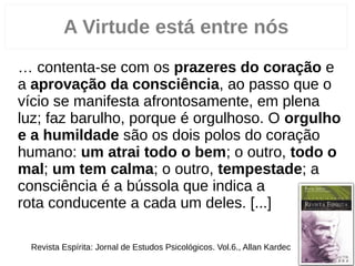 “… contenta­se com os prazeres do coração e
a aprovação da consciência, ao passo que o
vício se manifesta afrontosamente, em plena
luz; faz barulho, porque é orgulhoso. O orgulho
e a humildade são os dois polos do coração
humano: um atrai todo o bem; o outro, todo o
mal; um tem calma; o outro, tempestade; a
consciência é a bússola que indica a
rota conducente a cada um deles. [...]”
3
A Virtude está entre nós
Revista Espírita: Jornal de Estudos Psicológicos. Vol.6., Allan Kardec
 