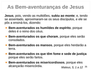 Jesus, pois, vendo as multidões, subiu ao monte; e, tendo
se assentado, aproximaram­se os seus discípulos, e ele se
pôs a ensiná­los, dizendo:
Bem-aventurados os humildes de espírito, porque
deles é o reino dos céus.
Bem-aventurados os que choram, porque eles serão
consolados.
Bem-aventurados os mansos, porque eles herdarão a
terra.
Bem-aventurados os que têm fome e sede de justiça
porque eles serão fartos.
Bem-aventurados os misericordiosos, porque eles
alcançarão misericórdia. 35
As Bem-aventuranças de Jesus
Mateus, 5, 1 a 12
 
