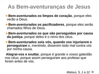 Bem-aventurados os limpos de coração, porque eles
verão a Deus.
Bem-aventurados os pacificadores, porque eles serão
chamados filhos de Deus.
Bem-aventurados os que são perseguidos por causa
da justiça, porque deles é o reino dos céus.
Bem-aventurados sois vós, quando vos injuriarem e
perseguiram e, mentindo, disserem todo mal contra vós
por minha causa.
Alegrai-vos e exultai, porque é grande o vosso galardão
nos céus; porque assim perseguiram aos profetas que
foram antes de vós.
Mateus, 5, 1 a 12 36
As Bem-aventuranças de Jesus
 