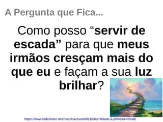 A Pergunta que Fica...
Como posso “servir de
escada” para que meus
irmãos cresçam mais do
que eu e façam a sua luz
brilhar?
https://www.slideshare.net/ricardoazevedo9216/humildade­a­primeira­virtude
 