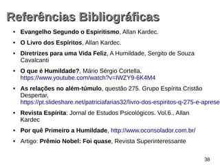 Referências BibliográficasReferências Bibliográficas
 Evangelho Segundo o Espiritismo, Allan Kardec.
 O Livro dos Espíritos, Allan Kardec.
 Diretrizes para uma Vida Feliz, A Humildade, Sergito de Souza
Cavalcanti
 O que é Humildade?, Mário Sérgio Cortella,
https://www.youtube.com/watch?v=IWZY9­6K4M4
 As relações no além-túmulo, questão 275. Grupo Espírita Cristão
Despertar,
https://pt.slideshare.net/patriciafarias32/livro­dos­espiritos­q­275­e­apresen
 Revista Espírita: Jornal de Estudos Psicológicos. Vol.6., Allan
Kardec
 Por quê Primeiro a Humildade, http://www.oconsolador.com.br/
 Artigo: Prêmio Nobel: Foi quase, Revista Superinteressante
38
 