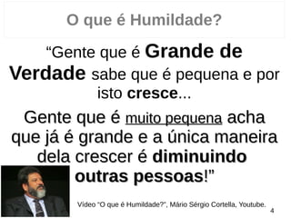 O que é Humildade?
“Gente que é Grande de
Verdade sabe que é pequena e por
isto cresce...
Gente que éGente que é muito pequenamuito pequena achaacha
que já é grande e a única maneiraque já é grande e a única maneira
dela crescer édela crescer é diminuindodiminuindo
outras pessoasoutras pessoas!”!”
Vídeo “O que é Humildade?”, Mário Sérgio Cortella, Youtube.
4
 