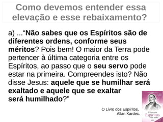 Como devemos entender essa
elevação e esse rebaixamento?
a) ...“Não sabes que os Espíritos são de
diferentes ordens, conforme seus
méritos? Pois bem! O maior da Terra pode
pertencer à última categoria entre os
Espíritos, ao passo que o seu servo pode
estar na primeira. Compreendes isto? Não
disse Jesus: aquele que se humilhar será
exaltado e aquele que se exaltar
será humilhado?”
O Livro dos Espíritos,
Allan Kardec.
 