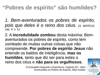 “Pobres de espírito” são humildes?
1. Bem-aventurados os pobres de espírito,
pois que deles é o reino dos céus. (S. MATEUS,
cap. V, v. 3.)
2. A incredulidade zombou desta máxima: Bem-
aventurados os pobres de espírito, como tem
zombado de muitas outras coisas que não
compreende. Por pobres de espírito Jesus não
entende os baldos de inteligência, mas os
humildes, tanto que diz ser para estes o
reino dos céus e não para os orgulhosos.
O Evangelho Segundo o Espiritismo, Capitulo VII – Bem-
aventurados os Pobres de Espírito, Allan Kardec.
 