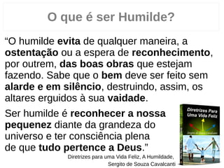O que é ser Humilde?
“O humilde evita de qualquer maneira, a
ostentação ou a espera de reconhecimento,
por outrem, das boas obras que estejam
fazendo. Sabe que o bem deve ser feito sem
alarde e em silêncio, destruindo, assim, os
altares erguidos à sua vaidade.
Ser humilde é reconhecer a nossa
pequenez diante da grandeza do
universo e ter consciência plena
de que tudo pertence a Deus.”
Diretrizes para uma Vida Feliz, A Humildade,
Sergito de Souza Cavalcanti
 