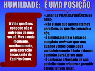 HUMILDADE:  É UMA POSIÇÃO - Lugar da PLENA DEPENDÊNCIA de DEUS;  - Não é algo que apresentamos para Deus ou que Ele concede a nós;  - É simplesmente o senso do completo  nada ser , que vem quando vemos como Deus verdadeiramente é tudo e damos caminho para Ele ser tudo;  - É conhecer a Verdade de sua posição como criatura e permitir à Deus ter Seu lugar.  A Vida que Deus concede não é entregue de uma vez só. Mas a cada momento, continuamente, pela operação incessante do Espírito Santo. 