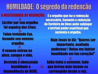 HUMILDADE:  O segredo da redenção A NECESSIDADE DE REDENÇÃO: É o orgulho que faz a redenção necessária. Somente a redenção do Cordeiro de Deus pode subjugar o terrível poder espiritual que sustenta o orgulho. Hoje Jesus te diz: “Queres ser importante, exaltado, poderoso ?   Deixa-me injetar humildade em teu coração!” Lúcifer por seu orgulho foi expulso dos Céus. Falou tentando Eva, levando seu veneno: orgulho. O veneno entrou na alma, sangue e vida. Destruiu a abençoada humildade e dependência de DEUS.  Adão tinha a semente, tudo que brotou dele tornou-se corrompido desde a raiz.       