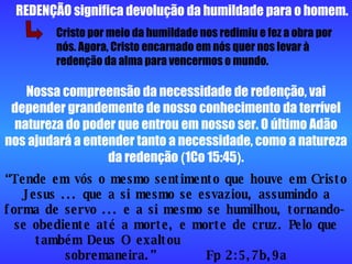 Nossa compreensão da necessidade de redenção, vai depender grandemente de nosso conhecimento da terrível natureza do poder que entrou em nosso ser. O último Adão nos ajudará a entender tanto a necessidade, como a natureza da redenção  ( 1Co 15:45 ) . REDENÇÃO significa devolução da humildade para o homem. “ Tende em vós o mesmo sentimento que houve em Cristo Jesus ... que a si mesmo se esvaziou, assumindo a forma de servo ... e a si mesmo se humilhou, tornando-se obediente até a morte, e morte de cruz. Pelo que também Deus O exaltou  sobremaneira.”  Fp 2:5,7b,9a Cristo por meio da humildade nos redimiu e fez a obra por nós. Agora, Cristo encarnado em nós quer nos levar à redenção da alma para vencermos o mundo. 