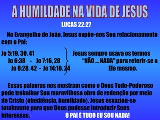 A HUMILDADE NA VIDA DE JESUS LUCAS 22:27 No Evangelho de João, Jesus expõe-nos Seu relacionamento com o Pai:  Jo 5:19, 30, 41  Jesus sempre usava os termos  Jo 6:38  -  Jo 7:16, 28  “NÃO ... NADA” para referir-se a  Jo 8:28, 42  -  Jo 14:10, 24  Ele mesmo.  Essas palavras nos mostram como o Deus Todo-Poderoso pode trabalhar Sua maravilhosa obra de redenção por meio de Cristo  ( obediência, humildade ) . Jesus esvaziou-se totalmente para que Deus pudesse introduzir Seus interesses.   O PAI É TUDO EU SOU NADA!  