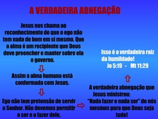 A VERDADEIRA ABNEGAÇÃO Jesus nos chama ao reconhecimento de que o ego não tem nada de bom em si mesmo. Que a alma é um recipiente que Deus deve preencher e manter sobre ela o governo.  Assim a alma humana está conformada com Jesus. Ego não tem pretensão de servir o Senhor. Não devemos permitir o ser e o fazer dele. A verdadeira abnegação que Jesus ministrou:  “Nada fazer e nada ser” de nós mesmos para que Deus seja tudo! Isso é a verdadeira raiz da humildade!  Jo 5:19  -  Mt 11:29     