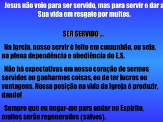 Jesus não veio para ser servido, mas para servir e dar a Sua vida em resgate por muitos. SER SERVIDO ...   Na Igreja, nosso servir é feito em comunhão, ou seja, na plena dependência e obediência do E.S. Não há expectativas em nosso coração de sermos servidos ou ganharmos coisas, ou de ter lucros ou vantagens. Nossa posição na vida da Igreja é produzir, dando! Sempre que eu negar-me para andar no Espírito, muitos serão regenerados  ( salvos ) . 