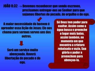 JOÃO 8:32     Devemos reconhecer que sendo escravos,  precisamos entregar-nos ao Senhor para que  sejamos libertos do pecado, do orgulho e do ego. A maior necessidade do homem é aprender essa lição de Jesus: Ele nos chama para sermos servos uns dos outros. Será um serviço muito abençoado. Haverá libertação do pecado e do ego. Só Deus tem poder para exaltar. Assim como a água busca e preenche o lugar mais baixo, assim também, no momento em que encontra a criatura rebaixada e vazia, Sua glória e poder a preenchem para abençoa-la.  