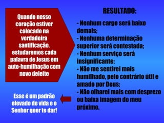 Quando nosso coração estiver colocado na verdadeira santificação, estudaremos cada palavra de Jesus em auto-humilhação com novo deleite RESULTADO: Nenhum cargo será baixo demais;  - Nenhuma determinação superior será contestada;  - Nenhum serviço será insignificante;  - Não me sentirei mais humilhado, pelo contrário útil e amado por Deus;  - Não olharei mais com desprezo ou baixa imagem do meu próximo. Esse é um padrão elevado de vida e o Senhor quer te dar! 
