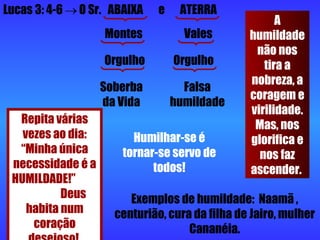 Lucas 3: 4-6    O Sr.  ABAIXA  e  ATERRA Montes  Vales Orgulho  Orgulho Soberba da Vida Falsa humildade Repita várias vezes ao dia: “Minha única necessidade é a HUMILDADE!”  Deus habita num coração desejoso!  A humildade não nos tira a nobreza, a coragem e virilidade. Mas, nos glorifica e nos faz ascender.  Humilhar-se é tornar-se servo de todos! Exemplos de humildade:  Naamã , centurião, cura da filha de Jairo, mulher Cananéia. 