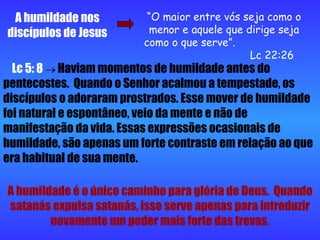 A humildade nos discípulos de Jesus “ O maior entre vós seja como o menor e aquele que dirige seja como o que serve”.  Lc 22:26 Lc 5: 8     Haviam momentos de humildade antes do pentecostes.  Quando o Senhor acalmou a tempestade, os discípulos o adoraram prostrados. Esse mover de humildade foi natural e espontâneo, veio da mente e não de manifestação da vida. Essas expressões ocasionais de humildade, são apenas um forte contraste em relação ao que era habitual de sua mente. A humildade é o único caminho para glória de Deus.  Quando satanás expulsa satanás, isso serve apenas para introduzir novamente um poder mais forte das trevas. 