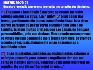MATEUS 20:20-21  Uma clara revelação da presença de orgulho nos corações dos discípulos. 1º )  Enquanto a humildade é ausente no crente, há muita religião enérgica e ativa.  ALMA ADÂMICA  é um poder das trevas, geralmente não temos consciência disso. Isso deve morrer para que eu possa servir o Senhor com vida e no Espírito. Existem muitos cristãos que são canais de bênçãos para multidões, pelo uso de dons. Mas quando vem as provas, os testes ou uma comunhão mais íntima com eles, passamos a conhecê-los mais plenamente e não enxergamos a humildade neles. 2º )  Quão impotentes são todos os ensinamentos externos e esforços pessoais, para vencer o orgulho ou dar-nos um coração manso e humilde. Somente Jesus pode nos livrar do orgulho, Ele nos disse: “Aprendei de mim ...”  
