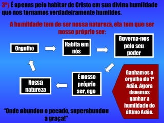 3º )   É apenas pelo habitar de Cristo em sua divina humildade que nos tornamos verdadeiramente humildes. A humildade tem de ser nossa natureza, ela tem que ser nosso próprio ser: Orgulho Habita em nós Governa-nos pelo seu poder É nosso próprio ser, ego  Nossa natureza Ganhamos o orgulho do 1º Adão. Agora devemos ganhar a humildade do último Adão. “ Onde abundou o pecado, superabundou a graça!” 