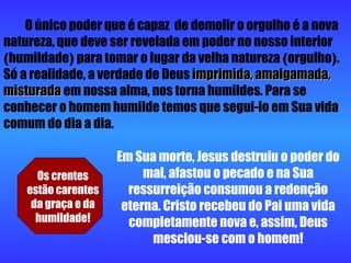 O único poder que é capaz  de demolir o orgulho é a nova natureza, que deve ser revelada em poder no nosso interior  ( humildade )  para tomar o lugar da velha natureza  ( orgulho ) . Só a realidade, a verdade de Deus  imprimida,   amalgamada, misturada  em nossa alma, nos torna humildes. Para se conhecer o homem humilde temos que segui-lo em Sua vida comum do dia a dia. Os crentes estão carentes da graça e da humildade! Em Sua morte, Jesus destruiu o poder do mal, afastou o pecado e na Sua ressurreição consumou a redenção eterna. Cristo recebeu do Pai uma vida completamente nova e, assim, Deus mesclou-se com o homem! 