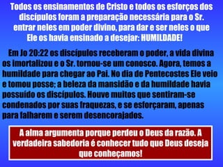 Todos os ensinamentos de Cristo e todos os esforços dos discípulos foram a preparação necessária para o Sr. entrar neles em poder divino, para dar e ser neles o que Ele os havia ensinado a desejar: HUMILDADE!  Em Jo 20:22 os discípulos receberam o poder, a vida divina os imortalizou e o Sr. tornou-se um conosco. Agora, temos a humildade para chegar ao Pai. No dia de Pentecostes Ele veio e tomou posse; a beleza da mansidão e da humildade havia possuído os discípulos. Houve muitos que sentiram-se condenados por suas fraquezas, e se esforçaram, apenas para falharem e serem desencorajados. A alma argumenta porque perdeu o Deus da razão. A verdadeira sabedoria é conhecer tudo que Deus deseja que conheçamos! 