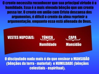 O discipulado nada mais é do que ensinar a MANSIDÃO  ( bênçãos da terra - material )  e HUMILDADE  ( bênçãos celestiais - espiritual ) . O crente necessita reconhecer que sua principal virtude é a humildade. Essa é a mais elevada bênção que um crente possa ter. O crente em união com Cristo descansa dos argumentos, é difícil o crente da alma reprimir a argumentação, enquanto essa está alienada de Deus. VESTES NUPCIAIS:  TÚNICA  CAPA  Humildade  Mansidão 