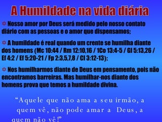 A Humildade na vida diária Nosso amor por Deus será medido pelo nosso contato diário com as pessoas e o amor que dispensamos;  A humildade é real quando um crente se humilha diante dos homens  ( Mc 10:44 / Rm 12:10,16 / 1Co 13:4-5 / Gl 5:13,26 / Ef 4:2 / Ef 5:20-21 / Fp 2:3,5,7,8 / Cl 3:12-13 ) ;  Nos humilharmos diante de Deus em pensamento, pois não encontramos barreiras. Mas humilhar-nos diante dos homens prova que temos a humildade divina.  “ Aquele que não ama a seu irmão, a quem vê, não pode amar a  Deus, a quem não vê!”     1Jo 4:20 