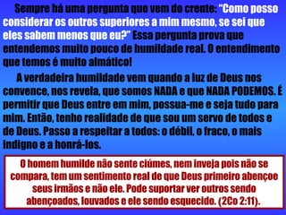 Sempre há uma pergunta que vem do crente:  “Como posso considerar os outros superiores a mim mesmo, se sei que   eles sabem menos que eu?”  Essa pergunta prova que entendemos muito pouco de humildade real. O entendimento que temos é muito almático! A verdadeira humildade vem quando a luz de Deus nos convence, nos revela, que somos NADA e que NADA PODEMOS. É permitir que Deus entre em mim, possua-me e seja tudo para mim. Então, tenho realidade de que sou um servo de todos e de Deus. Passo a respeitar a todos: o débil, o fraco, o mais indigno e a honrá-los.  O homem humilde não sente ciúmes, nem inveja pois não se compara, tem um sentimento real de que Deus primeiro abençoe seus irmãos e não ele. Pode suportar ver outros sendo abençoados, louvados e ele sendo esquecido.  ( 2Co 2:11 ) .  