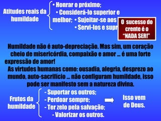 Atitudes reais da humildade Honrar o próximo;  • Considerá-lo superior e melhor;  • Sujeitar-se aos outros;  • Servi-los e supri-los. Humildade não é auto-depreciação. Mas sim, um coração cheio de misericórdia, compaixão e amor ... é uma forte expressão de amor!  As virtudes humanas como: ousadia, alegria, desprezo ao mundo, auto-sacrifício ... não configuram humildade, isso pode ser manifesto sem a natureza divina. Frutos da humildade - Suportar os outros;  - Perdoar sempre;  - Ter zelo pela salvação;  - Valorizar os outros. Isso vem de Deus. O  sucesso do crente é o “NADA SER!”  